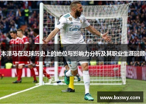 本泽马在足球历史上的地位与影响力分析及其职业生涯回顾